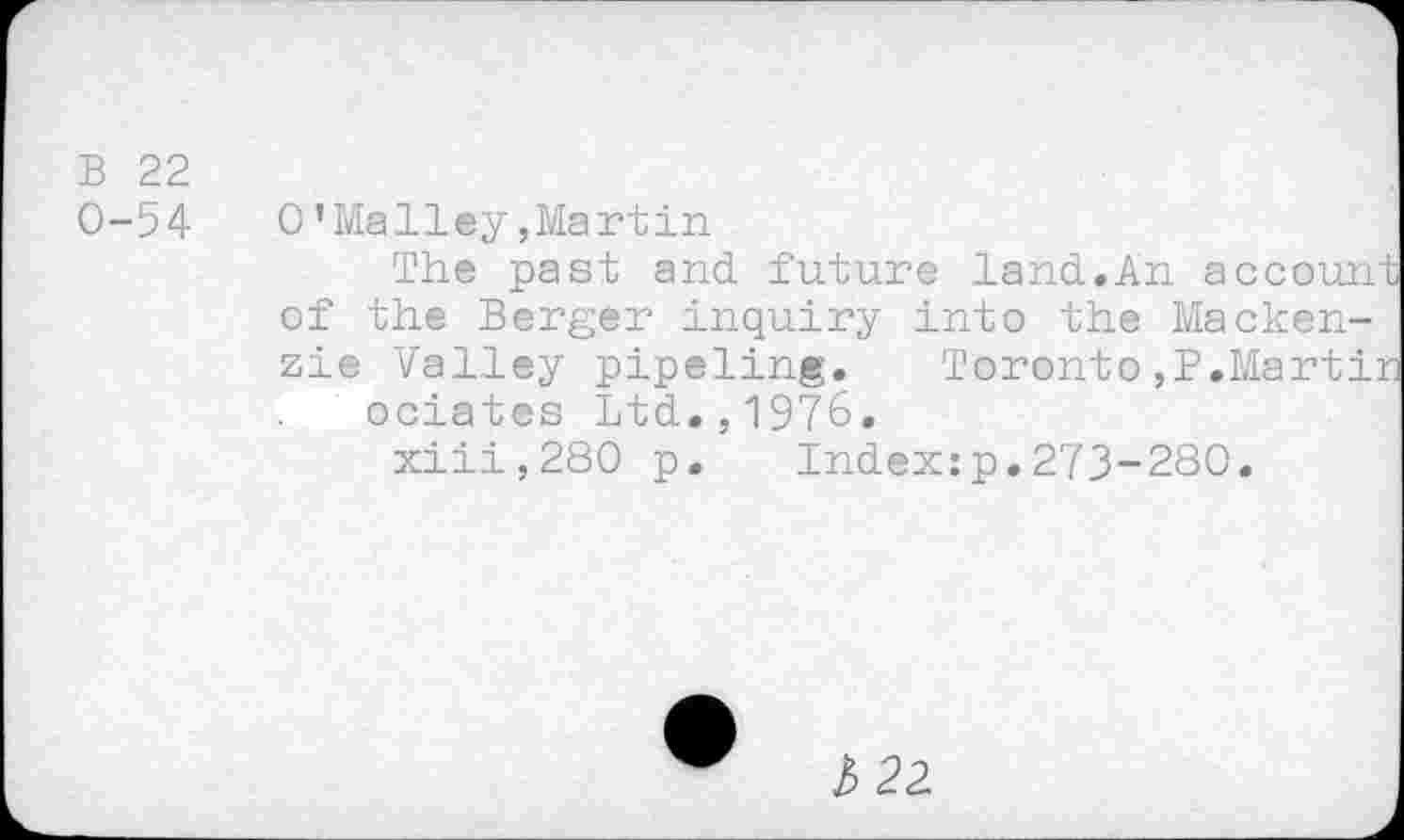 ﻿B 22
0-54	0’Malley»Martin
The past and. future land.An account of the Berger inquiry into the Mackenzie Valley pipeling. Toronto,P.Martir ociates Ltd.,1976, xiii,280 p. Index:p.273-280.
l> 22